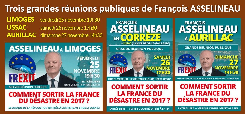 RAPPEL : François ASSELINEAU en Haute-Vienne (Limoges), en Corrèze (Ussac) et dans le Cantal (Aurillac) les 25, 26 et 27 novembre pour une série de grandes réunions publiques : « COMMENT SORTIR LA FRANCE DU DÉSASTRE EN 2017 ? »